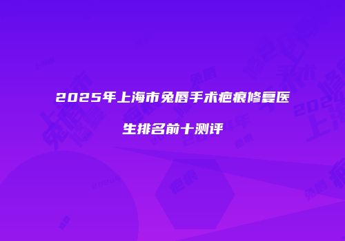 2025年上海市兔唇手术疤痕修复医生排名前十测评