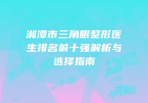 湘潭市三角眼整形医生排名前十强解析与选择指南