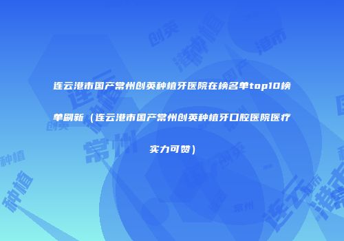 连云港市国产常州创英种植牙医院在榜名单top10榜单刷新（连云港市国产常州创英种植牙口腔医院医疗实力可赞）