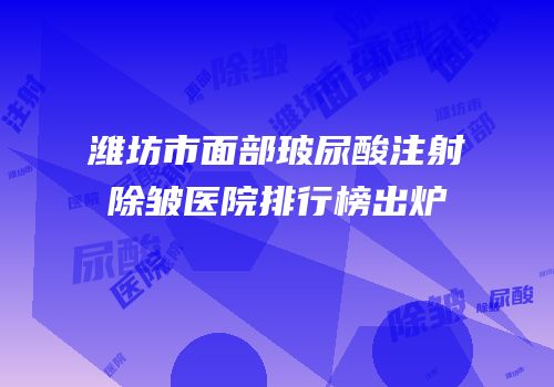 潍坊市面部玻尿酸注射除皱医院排行榜出炉