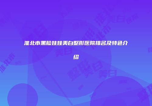 淮北市黑脸娃娃美白整形医院排名及特色介绍