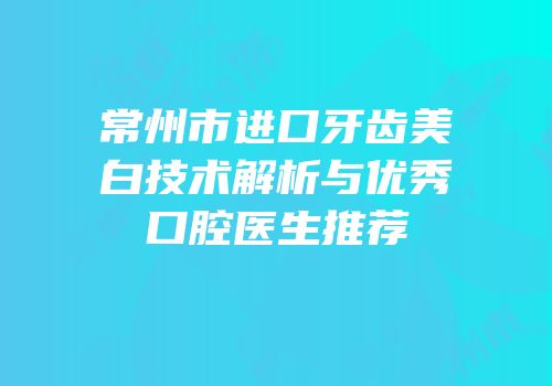 常州市进口牙齿美白技术解析与优秀口腔医生推荐