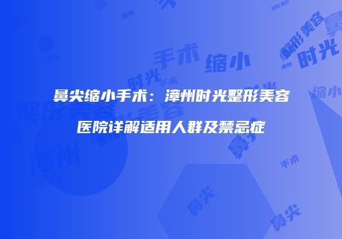 鼻尖缩小手术：漳州时光整形美容医院详解适用人群及禁忌症