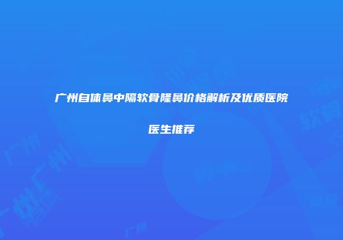 广州自体鼻中隔软骨隆鼻价格解析及优质医院医生推荐