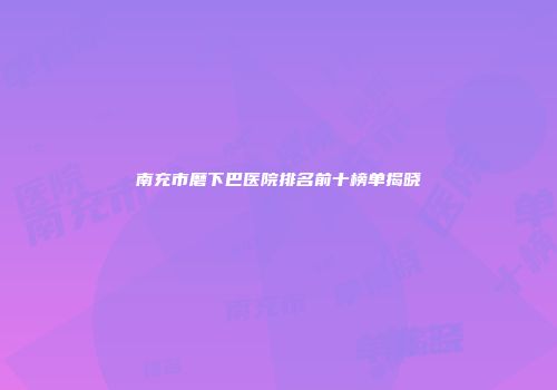 南充市磨下巴医院排名前十榜单揭晓