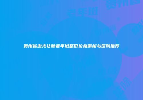 贵州省激光祛除老年斑整形价格解析与医院推荐