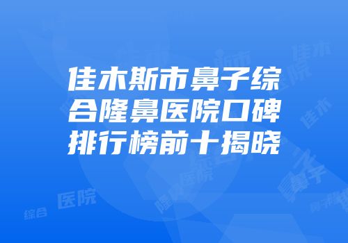 佳木斯市鼻子综合隆鼻医院口碑排行榜前十揭晓