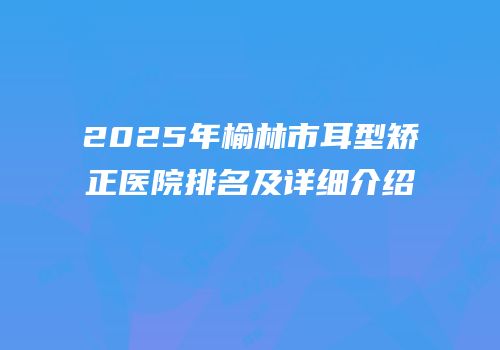 2025年榆林市耳型矫正医院排名及详细介绍