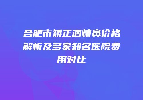 合肥市矫正酒糟鼻价格解析及多家知名医院费用对比