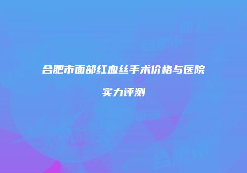 合肥市面部红血丝手术价格与医院实力评测