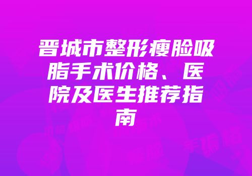 晋城市整形瘦脸吸脂手术价格、医院及医生推荐指南
