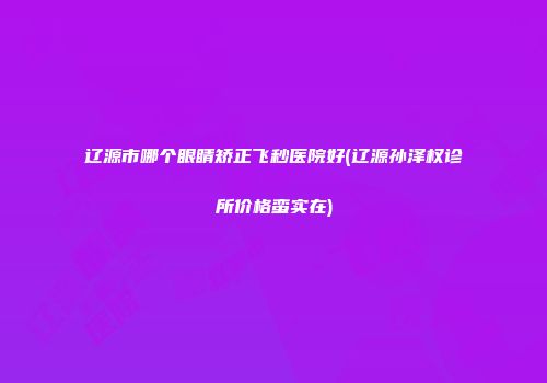 辽源市哪个眼睛矫正飞秒医院好(辽源孙泽权诊所价格蛮实在)