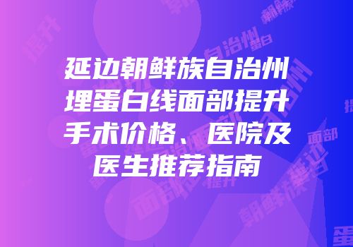 延边朝鲜族自治州埋蛋白线面部提升手术价格、医院及医生推荐指南