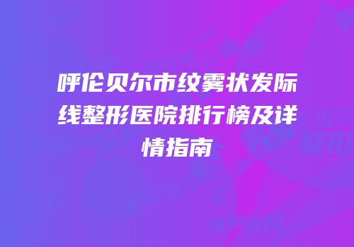 呼伦贝尔市纹雾状发际线整形医院排行榜及详情指南