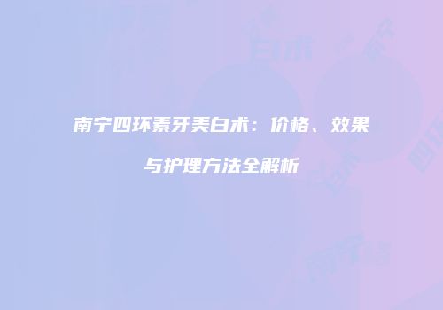 南宁四环素牙美白术：价格、效果与护理方法全解析