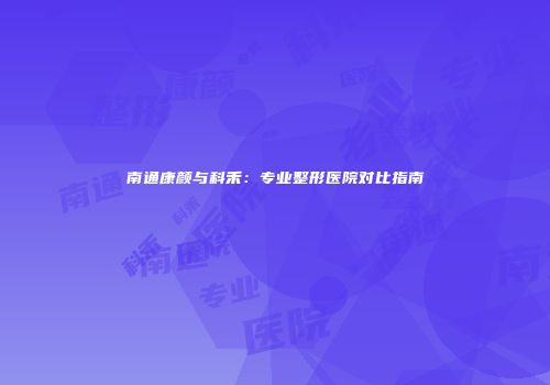 南通康颜与科禾：专业整形医院对比指南