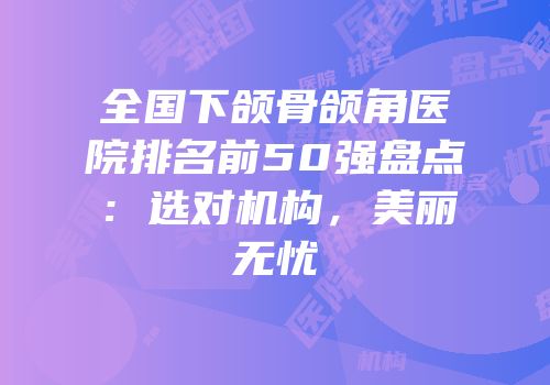 全国下颌骨颌角医院排名前50强盘点：选对机构，美丽无忧