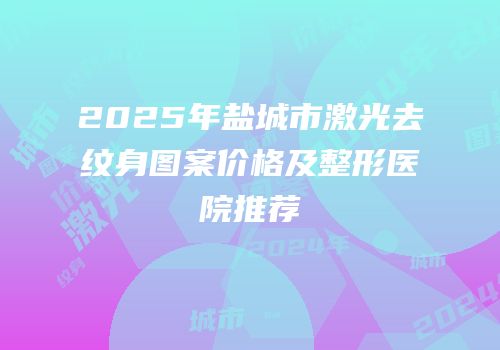 2025年盐城市激光去纹身图案价格及整形医院推荐