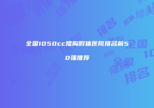 全国1050cc隆胸假体医院排名前50强推荐