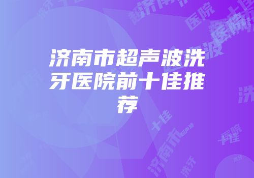 济南市超声波洗牙医院前十佳推荐