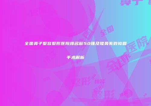 全国鼻子整容整形医院排名前50强及隆鼻失败修复手术解析