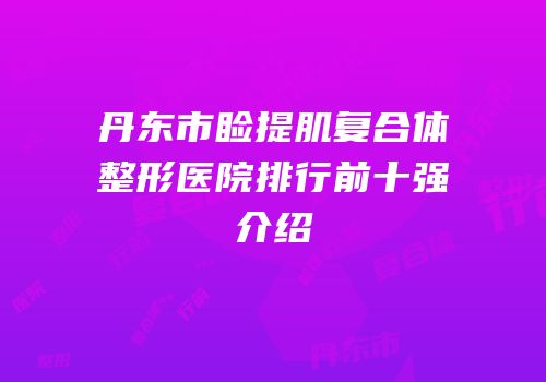 丹东市睑提肌复合体整形医院排行前十强介绍