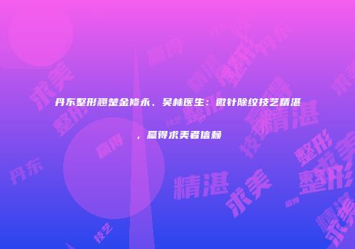 丹东整形翘楚金修永、吴林医生：微针除纹技艺精湛，赢得求美者信赖
