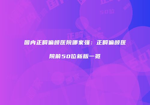国内正畸偏颌医院哪家强：正畸偏颌医院前50位新版一览