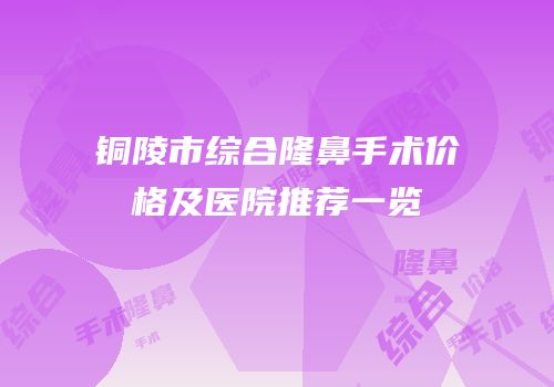 铜陵市综合隆鼻手术价格及医院推荐一览