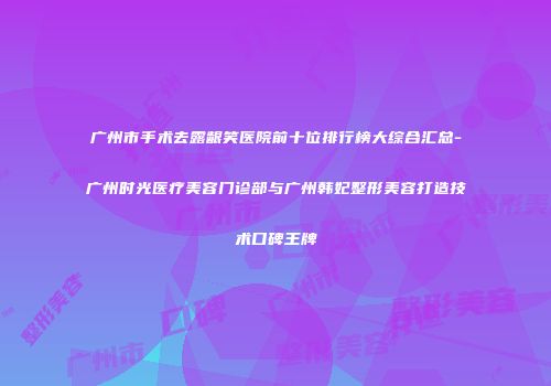广州市手术去露龈笑医院前十位排行榜大综合汇总-广州时光医疗美容门诊部与广州韩妃整形美容打造技术口碑王牌
