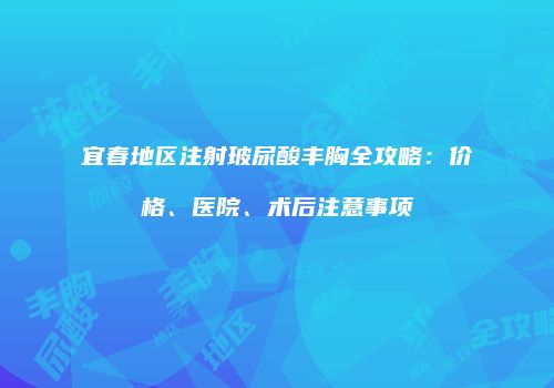 宜春地区注射玻尿酸丰胸全攻略：价格、医院、术后注意事项