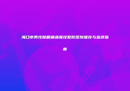 海口市男性除眼角鱼尾纹整形医院推荐与选择指南