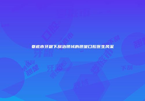 娄底市牙龈下刮治领域的翘楚口腔医生风采