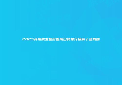 2025苏州脱发整形医院口碑排行榜前十名揭晓