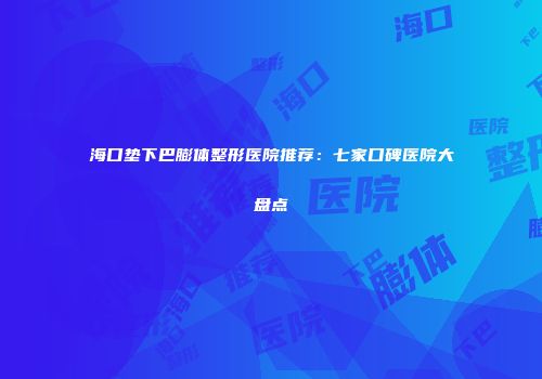 海口垫下巴膨体整形医院推荐：七家口碑医院大盘点