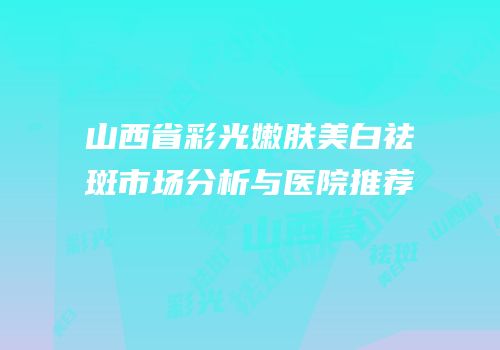 山西省彩光嫩肤美白祛斑市场分析与医院推荐