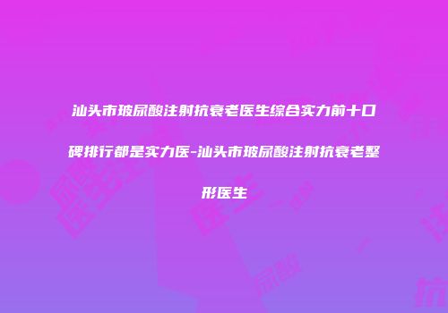 汕头市玻尿酸注射抗衰老医生综合实力前十口碑排行都是实力医-汕头市玻尿酸注射抗衰老整形医生