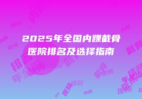 2025年全国内踝截骨医院排名及选择指南