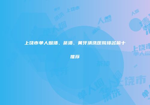 上饶市单人烟渍、茶渍、黄牙清洗医院排名前十推荐