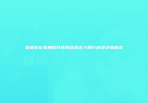 晋城市彩毒瘦脸针医院综合实力排行榜及详情解读
