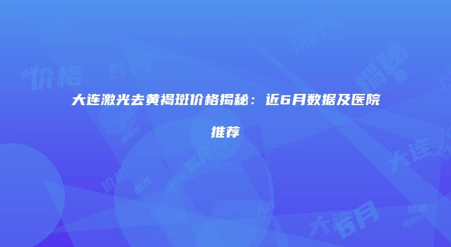 大连激光去黄褐斑价格揭秘：近6月数据及医院推荐