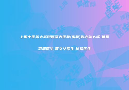 上海中医药大学附属曙光医院(东院)到底怎么样-推荐司思医生,夏文华医生,钱辉医生