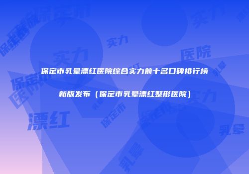 保定市乳晕漂红医院综合实力前十名口碑排行榜新版发布（保定市乳晕漂红整形医院）
