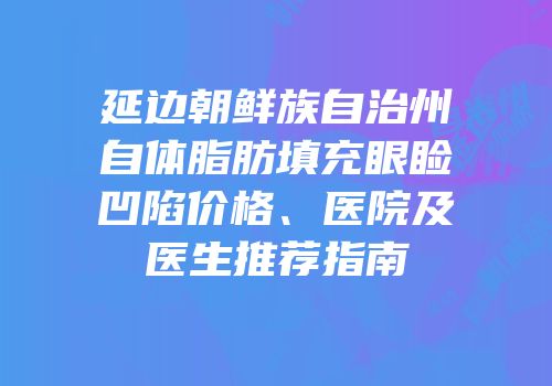 延边朝鲜族自治州自体脂肪填充眼睑凹陷价格、医院及医生推荐指南