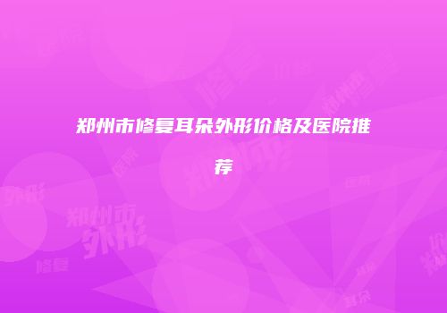 郑州市修复耳朵外形价格及医院推荐