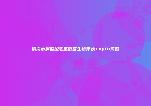 渭南市嘴唇脱毛整形医生排行榜Top10揭晓