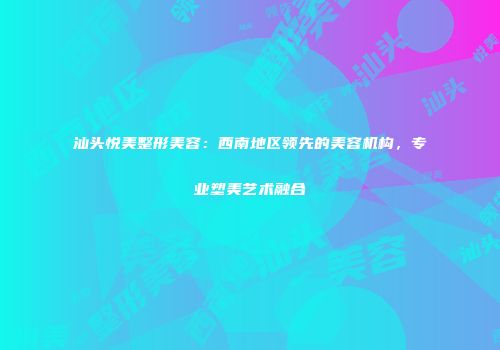 汕头悦美整形美容：西南地区领先的美容机构，专业塑美艺术融合