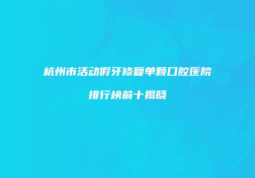 杭州市活动假牙修复单颗口腔医院排行榜前十揭晓