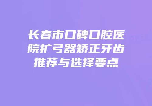 长春市口碑口腔医院扩弓器矫正牙齿推荐与选择要点