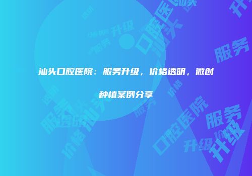 汕头口腔医院：服务升级，价格透明，微创种植案例分享